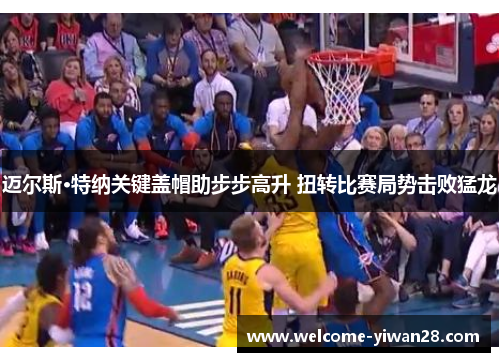 迈尔斯·特纳关键盖帽助步步高升 扭转比赛局势击败猛龙