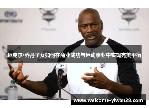 迈克尔·乔丹子女如何在商业成功与运动事业中实现完美平衡 迈克尔·乔丹子女如何在商业成功与运动事业中实现完美平衡